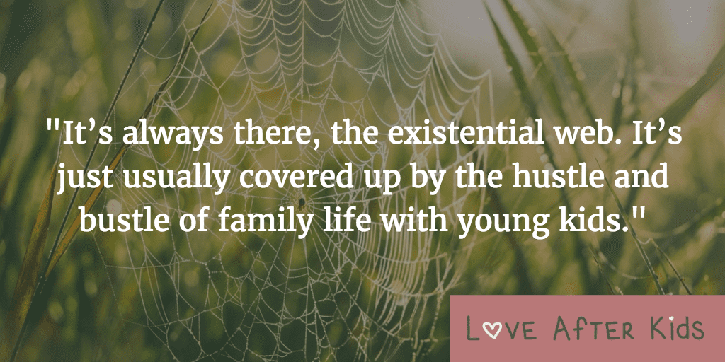It’s always there, the existential web. It’s just usually covered up by the hustle and bustle of family life with young kids.