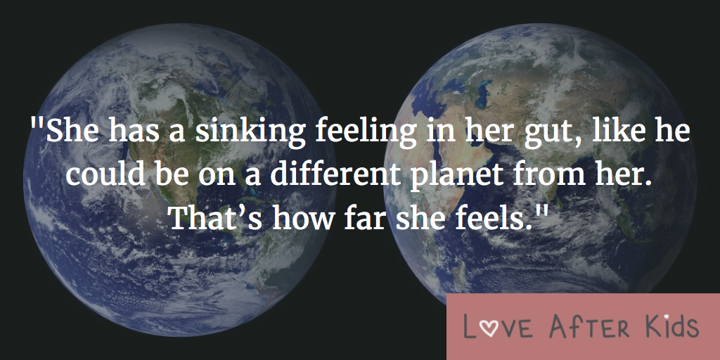 She has a sinking feeling in her gut, like he could be on a different planet from her. That’s how far she feels.