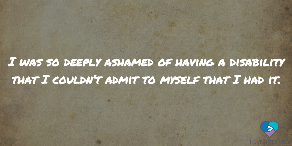 I was so deeply ashamed of having a disability that I couldn’t admit to myself that I had it.