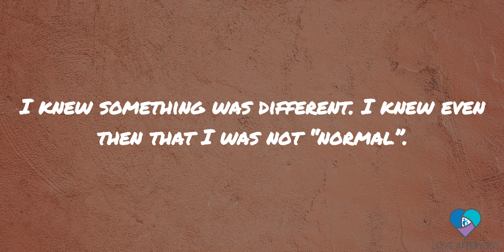 I knew something was different. I knew even then that I was not “normal”.