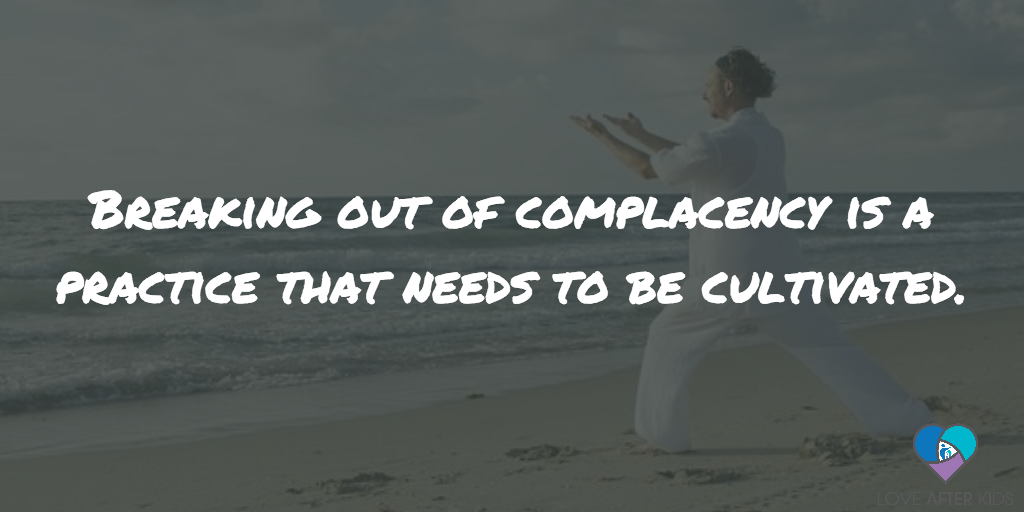 Breaking out of complacency is not a one and done type of thing. It’s a practice that needs to be cultivated.