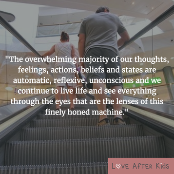 The overwhelming majority of our thoughts, feelings, actions, beliefs and states are automatic, reflexive, unconscious and we continue to live life and see everything through the eyes that are the lenses of this finely honed machine.