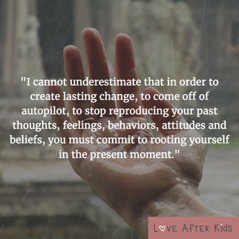 I cannot underestimate that in order to create lasting change, to come off of autopilot, to stop reproducing your past thoughts, feelings, behaviors, attitudes and beliefs, you must commit to rooting yourself in the present moment.